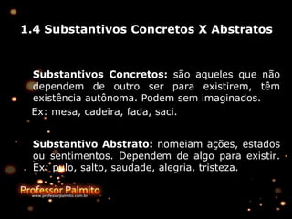 1.4 Substantivos Concretos X Abstratos
Substantivos Concretos: são aqueles que não
dependem de outro ser para existirem, têm
existência autônoma. Podem sem imaginados.
Ex: mesa, cadeira, fada, saci.
Substantivo Abstrato: nomeiam ações, estados
ou sentimentos. Dependem de algo para existir.
Ex: pulo, salto, saudade, alegria, tristeza.
 