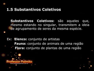 1.5 Substantivos Coletivos
Substantivos Coletivos: são aqueles que,
mesmo estando no singular, transmitem a ideia
de agrupamento de seres da mesma espécie.
Ex: Elenco: conjunto de artistas
Fauna: conjunto de animais de uma região
Flora: conjunto de plantas de uma região
 