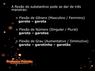 □ A flexão do substantivo pode se dar de três
maneiras:
> Flexão de Gênero (Masculino / Feminino)
garoto – garota
> Flexão de Número (Singular / Plural)
garoto – garotos
> Flexão de Grau (Aumentativo / Diminutivo)
garoto – garotinho – garotão
 