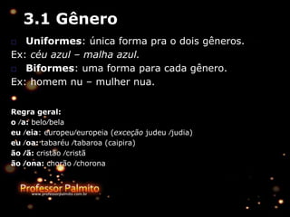 3.1 Gênero
□ Uniformes: única forma pra o dois gêneros.
Ex: céu azul – malha azul.
□ Biformes: uma forma para cada gênero.
Ex: homem nu – mulher nua.
Regra geral:
o ∕a: belo∕bela
eu ∕eia: europeu∕europeia (exceção judeu ∕judia)
eu ∕oa: tabaréu ∕tabaroa (caipira)
ão ∕ã: cristão ∕cristã
ão ∕ona: chorão ∕chorona
 
