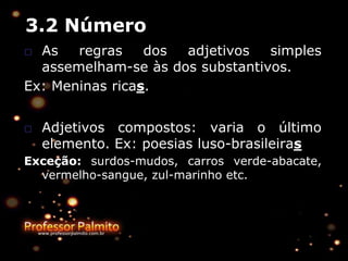 3.2 Número
□ As regras dos adjetivos simples
assemelham-se às dos substantivos.
Ex: Meninas ricas.
□ Adjetivos compostos: varia o último
elemento. Ex: poesias luso-brasileiras
Exceção: surdos-mudos, carros verde-abacate,
vermelho-sangue, zul-marinho etc.
 