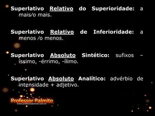 Superlativo Relativo do Superioridade: a
mais∕o mais.
Superlativo Relativo de Inferioridade: a
menos ∕o menos.
Superlativo Absoluto Sintético: sufixos –
íssimo, -érrimo, -ílimo.
Superlativo Absoluto Analítico: advérbio de
intensidade + adjetivo.
 