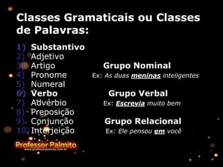 Classes Gramaticais ou Classes
de Palavras:
1) Substantivo
2) Adjetivo
3) Artigo Grupo Nominal
4) Pronome Ex: As duas meninas inteligentes
5) Numeral
6) Verbo Grupo Verbal
7) Advérbio Ex: Escrevia muito bem
8) Preposição
9) Conjunção Grupo Relacional
10)Interjeição Ex: Ele pensou em você
 