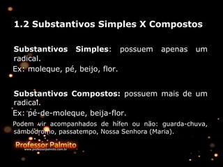 1.2 Substantivos Simples X Compostos
Substantivos Simples: possuem apenas um
radical.
Ex: moleque, pé, beijo, flor.
Substantivos Compostos: possuem mais de um
radical.
Ex: pé-de-moleque, beija-flor.
Podem vir acompanhados de hífen ou não: guarda-chuva,
sambódromo, passatempo, Nossa Senhora (Maria).
 
