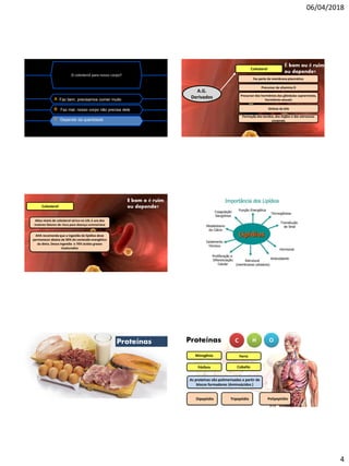 06/04/2018
4
O colesterol para nosso corpo?
A Faz bem, precisamos comer muito
B Faz mal, nosso corpo não precisa dele
C Depende da quantidade
Colesterol
A.G.
Derivados
Faz parte da membrana plasmática
Precursor da vitamina D
Precursor dos hormônios das glândulas suprarrenais,
hormônios sexuais
Síntese da bile
Formação dos tecidos, dos órgãos e das estruturas
corporais
É bom ou é ruim
ou depende?
Colesterol
Altos níveis de colesterol sérico no LDL é uns dos
maiores fatores de risco para doença coronariana
E bom o é ruim
ou depende?
AHA recomenda que a ingestão de lipídios deve
permanecer abaixo de 30% do conteúdo energético
da dieta. Dessa ingestão o 70% ácidos graxos
insaturados
Proteínas Proteínas C H O
Nitrogênio
Fósforo Cobalto
Ferro
As proteínas são polimerizadas a partir de
blocos formadores (Aminoácidos )
Dipeptídio Tripeptídio Polipeptídio
 