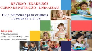 Guia Alimentar para crianças
menores de 2 anos
Suênia Lima
Professora universitária
Mestre e Doutora em Nutrição – UFPE
Nutricionista - UFPE (CRN 6 - 27838)
REVISÃO - ENADE 2023
CURSO DE NUTRIÇÃO - UNINASSAU
 