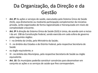 Da Organização, da Direção e da
Gestão
• Art. 8º As ações e serviços de saúde, executados pelo Sistema Único de Saúde
(SUS), seja diretamente ou mediante participação complementar da iniciativa
privada, serão organizados de forma regionalizada e hierarquizada em níveis de
complexidade crescente.
• Art. 9º A direção do Sistema Único de Saúde (SUS) é única, de acordo com o inciso
I do art. 198 da Constituição Federal, sendo exercida em cada esfera de governo
pelos seguintes órgãos:
• I - no âmbito da União, pelo Ministério da Saúde;
• II - no âmbito dos Estados e do Distrito Federal, pela respectiva Secretaria de
Saúde
• ou órgão equivalente; e
• III - no âmbito dos Municípios, pela respectiva Secretaria de Saúde ou órgão
equivalente.
• Art. 10. Os municípios poderão constituir consórcios para desenvolver em
conjunto as ações e os serviços de saúde que lhes correspondam.
 