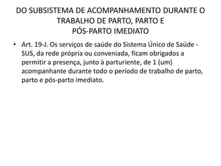 DO SUBSISTEMA DE ACOMPANHAMENTO DURANTE O
TRABALHO DE PARTO, PARTO E
PÓS-PARTO IMEDIATO
• Art. 19-J. Os serviços de saúde do Sistema Único de Saúde -
SUS, da rede própria ou conveniada, ficam obrigados a
permitir a presença, junto à parturiente, de 1 (um)
acompanhante durante todo o período de trabalho de parto,
parto e pós-parto imediato.
 