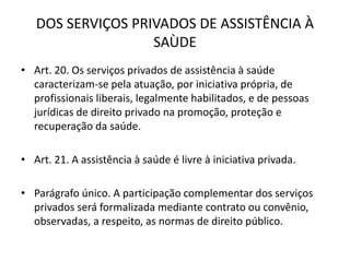DOS SERVIÇOS PRIVADOS DE ASSISTÊNCIA À
SAÙDE
• Art. 20. Os serviços privados de assistência à saúde
caracterizam-se pela atuação, por iniciativa própria, de
profissionais liberais, legalmente habilitados, e de pessoas
jurídicas de direito privado na promoção, proteção e
recuperação da saúde.
• Art. 21. A assistência à saúde é livre à iniciativa privada.
• Parágrafo único. A participação complementar dos serviços
privados será formalizada mediante contrato ou convênio,
observadas, a respeito, as normas de direito público.
 