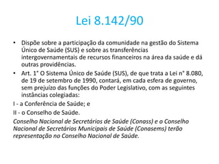 Lei 8.142/90
• Dispõe sobre a participação da comunidade na gestão do Sistema
Único de Saúde (SUS} e sobre as transferências
intergovernamentais de recursos financeiros na área da saúde e dá
outras providências.
• Art. 1° O Sistema Único de Saúde (SUS), de que trata a Lei n° 8.080,
de 19 de setembro de 1990, contará, em cada esfera de governo,
sem prejuízo das funções do Poder Legislativo, com as seguintes
instâncias colegiadas:
I - a Conferência de Saúde; e
II - o Conselho de Saúde.
Conselho Nacional de Secretários de Saúde (Conass) e o Conselho
Nacional de Secretários Municipais de Saúde (Conasems) terão
representação no Conselho Nacional de Saúde.
 
