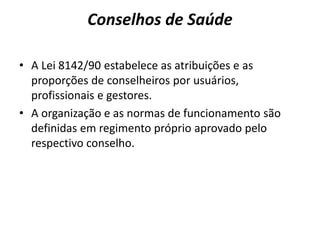 Conselhos de Saúde
• A Lei 8142/90 estabelece as atribuições e as
proporções de conselheiros por usuários,
profissionais e gestores.
• A organização e as normas de funcionamento são
definidas em regimento próprio aprovado pelo
respectivo conselho.
 