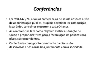 Conferências
• Lei nº 8.142 / 90 criou as conferências de saúde nos três níveis
de administração pública, as quais deveriam ter composição
igual à dos conselhos e ocorrer a cada 04 anos.
• As conferências têm como objetivo avaliar a situação de
saúde e propor diretrizes para a formulação de políticas nos
níveis correspondentes.
• Conferência como ponto culminante da discussão
desenvolvida nos conselhos juntamente com a sociedade.
 