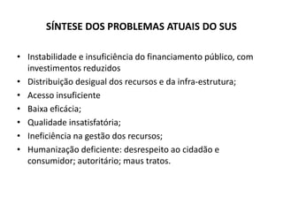 SÍNTESE DOS PROBLEMAS ATUAIS DO SUS
• Instabilidade e insuficiência do financiamento público, com
investimentos reduzidos
• Distribuição desigual dos recursos e da infra-estrutura;
• Acesso insuficiente
• Baixa eficácia;
• Qualidade insatisfatória;
• Ineficiência na gestão dos recursos;
• Humanização deficiente: desrespeito ao cidadão e
consumidor; autoritário; maus tratos.
 