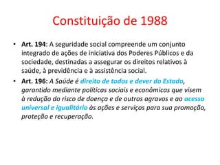 Constituição de 1988
• Art. 194: A seguridade social compreende um conjunto
integrado de ações de iniciativa dos Poderes Públicos e da
sociedade, destinadas a assegurar os direitos relativos à
saúde, à previdência e à assistência social.
• Art. 196: A Saúde é direito de todos e dever do Estado,
garantido mediante políticas sociais e econômicas que visem
à redução do risco de doença e de outros agravos e ao acesso
universal e igualitário às ações e serviços para sua promoção,
proteção e recuperação.
 
