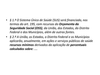 • § 1.º O Sistema Único de Saúde (SUS) será financiado, nos
termos do art. 195, com recursos do Orçamento da
Seguridade Social (OSS), da União, dos Estados, do Distrito
Federal e dos Municípios, além de outras fontes.
• § 2.º A União, os Estados, o Distrito Federal e os Municípios
aplicarão, anualmente, em ações e serviços públicos de saúde
recursos mínimos derivados da aplicação de percentuais
calculados sobre: ....
 