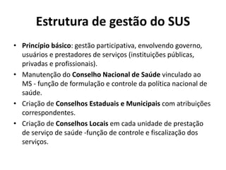 Estrutura de gestão do SUS
• Princípio básico: gestão participativa, envolvendo governo,
usuários e prestadores de serviços (instituições públicas,
privadas e profissionais).
• Manutenção do Conselho Nacional de Saúde vinculado ao
MS - função de formulação e controle da política nacional de
saúde.
• Criação de Conselhos Estaduais e Municipais com atribuições
correspondentes.
• Criação de Conselhos Locais em cada unidade de prestação
de serviço de saúde -função de controle e fiscalização dos
serviços.
 