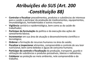 Atribuições do SUS (Art. 200
-Constituição 88)
• Controlar e fiscalizar procedimentos, produtos e substâncias de interesse
para a saúde e participar da produção de medicamentos, equipamentos,
imunobiológicos, hemoderivados e outros insumos;
• Vigilância sanitária e epidemiológica, bem como as da saúde do
trabalhador;
• Participar da formulação da política e da execução das ações de
saneamento básico;
• Incrementar em sua área de atuação o desenvolvimento científico e
tecnológico;
• Ordenar a formação de recursos humanos na área da saúde;
• Fiscalizar e inspecionar alimentos, compreendido o controle de seu teor
nutricional, bem como bebidas e águas de consumo humano;
• Participar do controle e fiscalização da produção, transporte, guarda e
utilização de substâncias e produtos psicoativos, tóxicos e radioativos;
• Colaborar ao proteção ao meio ambiente, nele compreendido o do
trabalho.
 