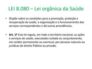LEI 8.080 – Lei orgânica da Saúde
• Dispõe sobre as condições para a promoção, proteção e
recuperação da saúde, a organização e o funcionamento dos
serviços correspondentes e dá outras providências.
• Art. 1º Esta lei regula, em todo o território nacional, as ações
e serviços de saúde, executados isolada ou conjuntamente,
em caráter permanente ou eventual, por pessoas naturais ou
jurídicas de direito Público ou privado.
 