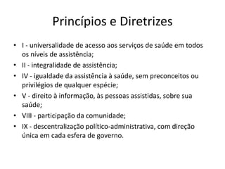Princípios e Diretrizes
• I - universalidade de acesso aos serviços de saúde em todos
os níveis de assistência;
• II - integralidade de assistência;
• IV - igualdade da assistência à saúde, sem preconceitos ou
privilégios de qualquer espécie;
• V - direito à informação, às pessoas assistidas, sobre sua
saúde;
• VIII - participação da comunidade;
• IX - descentralização político-administrativa, com direção
única em cada esfera de governo.
 