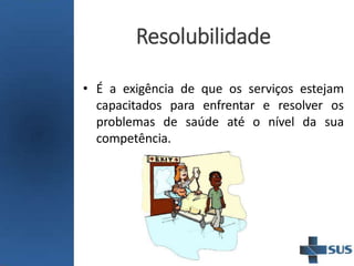 Resolubilidade
• É a exigência de que os serviços estejam
capacitados para enfrentar e resolver os
problemas de saúde até o nível da sua
competência.
 