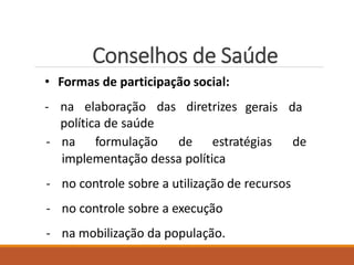 Conselhos de Saúde
• Formas de participação social:
- na elaboração das diretrizes
política de saúde
gerais da
- na formulação de estratégias de
implementação dessa política
- no controle sobre a utilização de recursos
- no controle sobre a execução
- na mobilização da população.
 