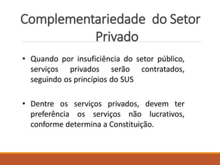 Complementariedade do Setor
Privado
• Quando por insuficiência do setor público,
serviços privados serão contratados,
seguindo os princípios do SUS
• Dentre os serviços privados, devem ter
preferência os serviços não lucrativos,
conforme determina a Constituição.
 