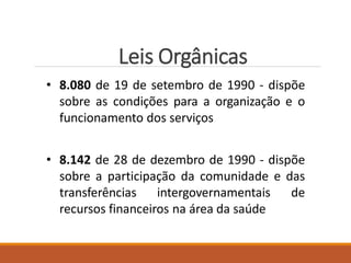 Leis Orgânicas
• 8.080 de 19 de setembro de 1990 - dispõe
sobre as condições para a organização e o
funcionamento dos serviços
• 8.142 de 28 de dezembro de 1990 - dispõe
sobre a participação da comunidade e das
transferências intergovernamentais de
recursos financeiros na área da saúde
 