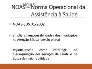 NOAS – Norma Operacional da
Assistência à Saúde
• NOAS-SUS 01/2002
- amplia as responsabilidades dos municípios
na Atenção Básica (gestão plena)
- regionalização como estratégia de
hierarquização dos serviços de saúde e de
busca de maior eqüidade
 