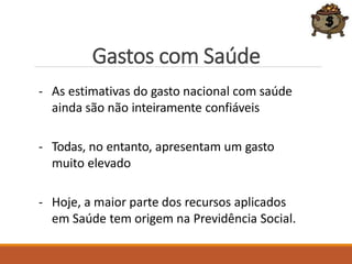 Gastos com Saúde
- As estimativas do gasto nacional com saúde
ainda são não inteiramente confiáveis
- Todas, no entanto, apresentam um gasto
muito elevado
- Hoje, a maior parte dos recursos aplicados
em Saúde tem origem na Previdência Social.
 