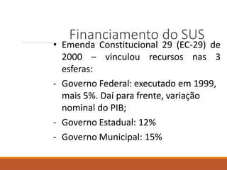 Financiamento do SUS
• Emenda Constitucional 29 (EC-29) de
2000 – vinculou recursos nas 3
esferas:
- Governo Federal: executado em 1999,
mais 5%. Daí para frente, variação
nominal do PIB;
- Governo Estadual: 12%
- Governo Municipal: 15%
 