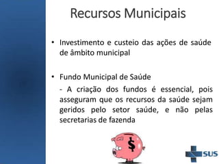 Recursos Municipais
• Investimento e custeio das ações de saúde
de âmbito municipal
• Fundo Municipal de Saúde
- A criação dos fundos é essencial, pois
asseguram que os recursos da saúde sejam
geridos pelo setor saúde, e não pelas
secretarias de fazenda
 