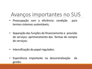 Avanços importantes no SUS
• Preocupação com a eficiência: condição para
termos sistemas sustentáveis;
• Separação das funções de financiamento e provisão
de serviços: aprimoramento das formas de compra
de serviços;
• Intensificação do papel regulador;
• Experiência importante na descentralização da
gestão.
 
