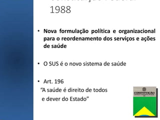 Constituição Federal
1988
• Nova formulação política e organizacional
para o reordenamento dos serviços e ações
de saúde
• O SUS é o novo sistema de saúde
• Art. 196
“A saúde é direito de todos
e dever do Estado”
 