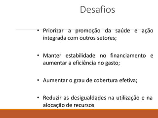 Desafios
• Priorizar a promoção da saúde e ação
integrada com outros setores;
• Manter estabilidade no financiamento e
aumentar a eficiência no gasto;
• Aumentar o grau de cobertura efetiva;
• Reduzir as desigualdades na utilização e na
alocação de recursos
 