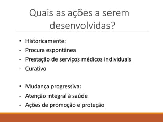 Quais as ações a serem
desenvolvidas?
• Historicamente:
- Procura espontânea
- Prestação de serviços médicos individuais
- Curativo
• Mudança progressiva:
- Atenção integral à saúde
- Ações de promoção e proteção
 