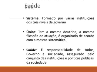 SUS – Sistema Único de
Saúde
• Sistema: Formado por várias instituições
dos três níveis de governo
• Único: Tem a mesma doutrina, a mesma
filosofia de atuação, é organizado de acordo
com a mesma sistemática.
• Saúde:
Governo
É responsabilidade de
e sociedade, assegurado
todos,
pelo
conjunto das instituições e políticas públicas
da sociedade
 