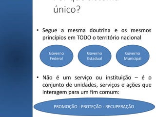 Por que sistema
único?
• Segue a mesma doutrina e os mesmos
princípios em TODO o território nacional
• Não é um serviço ou instituição – é o
conjunto de unidades, serviços e ações que
interagem para um fim comum:
Governo
Federal
Governo
Estadual
Governo
Municipal
PROMOÇÃO - PROTEÇÃO - RECUPERAÇÃO
 