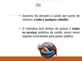 Universalida
de
• Garantia de atenção à saúde por parte do
sistema, a todo e qualquer cidadão.
• O indivíduo tem direito de acesso a todos
os serviços públicos de saúde, assim como
àqueles contratados pelo poder público.
 