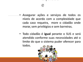 Equidad
e
• Assegurar ações e serviços de todos os
níveis de acordo com a complexidade que
cada caso requeira, more o cidadão onde
morar, sem privilégios e sem barreiras.
• Todo cidadão é igual perante o SUS e será
atendido conforme suas necessidades até o
limite do que o sistema puder oferecer para
todos.
 