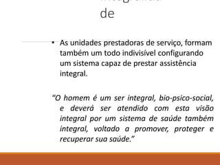 Integralida
de
• As unidades prestadoras de serviço, formam
também um todo indivisível configurando
um sistema capaz de prestar assistência
integral.
“O homem é um ser integral, bio-psico-social,
e deverá ser atendido com esta visão
integral por um sistema de saúde também
integral, voltado a promover, proteger e
recuperar sua saúde.”
 