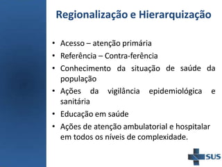 • Acesso – atenção primária
• Referência – Contra-ferência
• Conhecimento da situação
população
de saúde da
• Ações da vigilância epidemiológica e
sanitária
• Educação em saúde
• Ações de atenção ambulatorial e hospitalar
em todos os níveis de complexidade.
Regionalização e Hierarquização
 