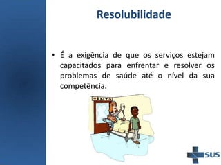 Resolubilidade
• É a exigência de que os serviços estejam
capacitados para enfrentar e resolver os
problemas de saúde até o nível da sua
competência.
 
