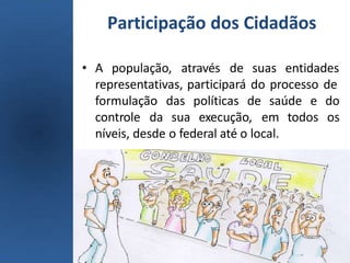 Participação dos Cidadãos
• A população, através de suas entidades
representativas, participará do processo de
saúde
formulação das políticas de
controle da sua execução, em
e do
todos os
níveis, desde o federal até o local.
 