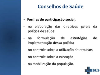 Conselhos de Saúde
• Formas de participação social:
- na elaboração das diretrizes
política de saúde
gerais da
- na formulação de estratégias de
implementação dessa política
- no controle sobre a utilização de recursos
- no controle sobre a execução
- na mobilização da população.
 
