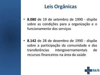 Leis Orgânicas
• 8.080 de 19 de setembro de 1990 - dispõe
sobre as condições para a organização e o
funcionamento dos serviços
• 8.142 de 28 de dezembro de 1990 - dispõe
sobre a participação da comunidade e das
transferências intergovernamentais de
recursos financeiros na área da saúde
 