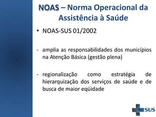 NOAS – Norma Operacional da
Assistência à Saúde
• NOAS-SUS 01/2002
- amplia as responsabilidades dos municípios
na Atenção Básica (gestão plena)
- regionalização como estratégia de
hierarquização dos serviços de saúde e de
busca de maior eqüidade
 