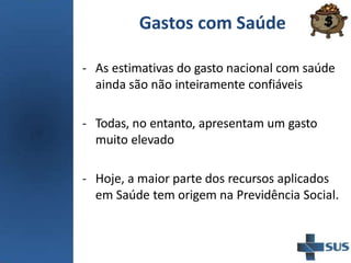 Gastos com Saúde
- As estimativas do gasto nacional com saúde
ainda são não inteiramente confiáveis
- Todas, no entanto, apresentam um gasto
muito elevado
- Hoje, a maior parte dos recursos aplicados
em Saúde tem origem na Previdência Social.
 
