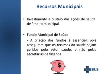 Recursos Municipais
• Investimento e custeio das ações de saúde
de âmbito municipal
• Fundo Municipal de Saúde
- A criação dos fundos é essencial, pois
asseguram que os recursos da saúde sejam
geridos pelo setor saúde, e não pelas
secretarias de fazenda
 