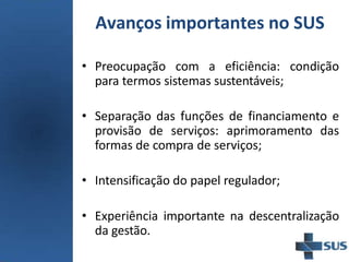 Avanços importantes no SUS
• Preocupação com a eficiência: condição
para termos sistemas sustentáveis;
• Separação das funções de financiamento e
provisão de serviços: aprimoramento das
formas de compra de serviços;
• Intensificação do papel regulador;
• Experiência importante na descentralização
da gestão.
 