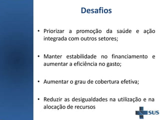 Desafios
• Priorizar a promoção da saúde e ação
integrada com outros setores;
• Manter estabilidade no financiamento e
aumentar a eficiência no gasto;
• Aumentar o grau de cobertura efetiva;
• Reduzir as desigualdades na utilização e na
alocação de recursos
 